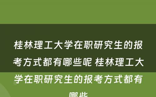 桂林理工大学在职研究生的报考方式都有哪些呢 桂林理工大学在职研究生的报考方式都有哪些