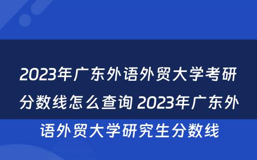 2023年广东外语外贸大学考研分数线怎么查询 2023年广东外语外贸大学研究生分数线