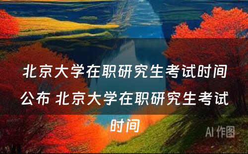 北京大学在职研究生考试时间公布 北京大学在职研究生考试时间