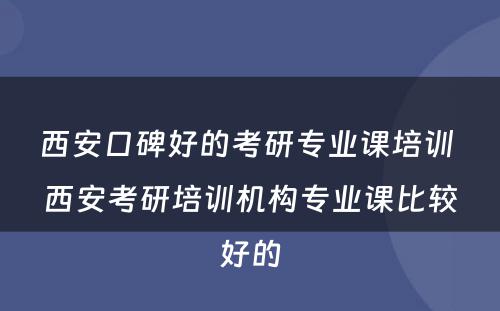 西安口碑好的考研专业课培训 西安考研培训机构专业课比较好的