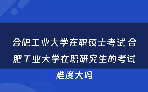 合肥工业大学在职硕士考试 合肥工业大学在职研究生的考试难度大吗