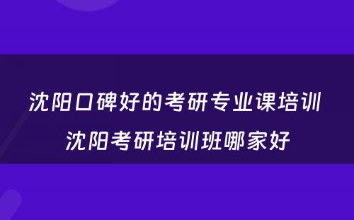 沈阳口碑好的考研专业课培训 沈阳考研培训班哪家好