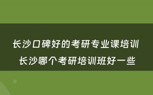长沙口碑好的考研专业课培训 长沙哪个考研培训班好一些