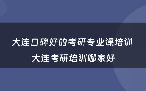 大连口碑好的考研专业课培训 大连考研培训哪家好