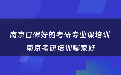 南京口碑好的考研专业课培训 南京考研培训哪家好