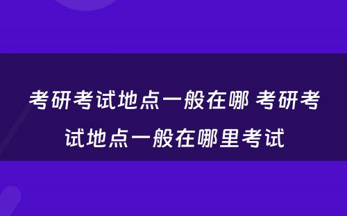 考研考试地点一般在哪 考研考试地点一般在哪里考试