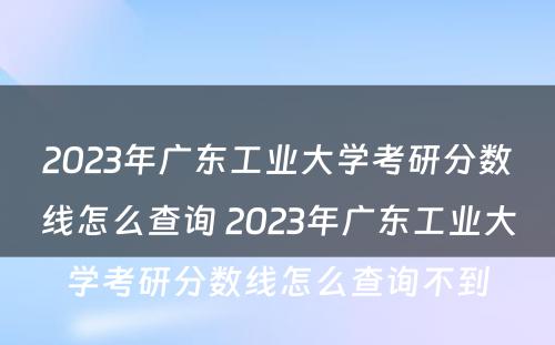 2023年广东工业大学考研分数线怎么查询 2023年广东工业大学考研分数线怎么查询不到