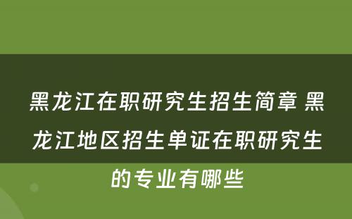 黑龙江在职研究生招生简章 黑龙江地区招生单证在职研究生的专业有哪些