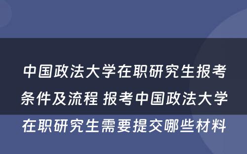 中国政法大学在职研究生报考条件及流程 报考中国政法大学在职研究生需要提交哪些材料