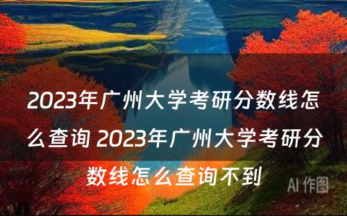 2023年广州大学考研分数线怎么查询 2023年广州大学考研分数线怎么查询不到