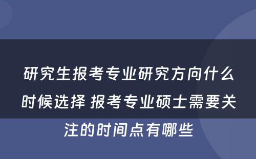 研究生报考专业研究方向什么时候选择 报考专业硕士需要关注的时间点有哪些