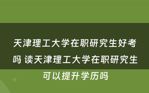 天津理工大学在职研究生好考吗 读天津理工大学在职研究生可以提升学历吗