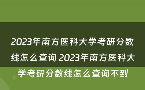 2023年南方医科大学考研分数线怎么查询 2023年南方医科大学考研分数线怎么查询不到