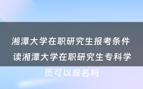 湘潭大学在职研究生报考条件 读湘潭大学在职研究生专科学历可以报名吗