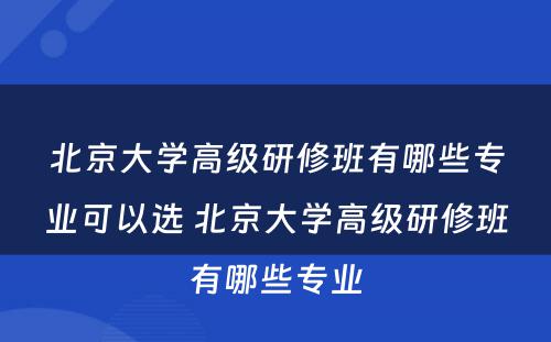 北京大学高级研修班有哪些专业可以选 北京大学高级研修班有哪些专业