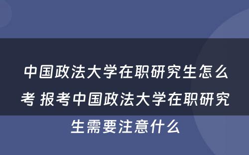 中国政法大学在职研究生怎么考 报考中国政法大学在职研究生需要注意什么