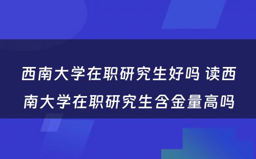 西南大学在职研究生好吗 读西南大学在职研究生含金量高吗