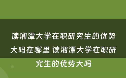 读湘潭大学在职研究生的优势大吗在哪里 读湘潭大学在职研究生的优势大吗