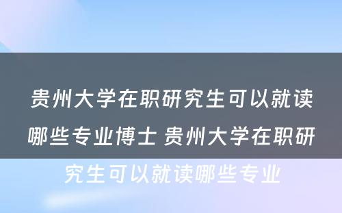 贵州大学在职研究生可以就读哪些专业博士 贵州大学在职研究生可以就读哪些专业