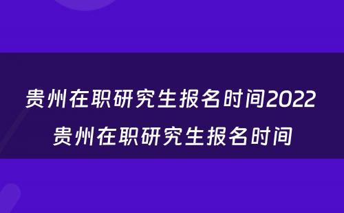 贵州在职研究生报名时间2022 贵州在职研究生报名时间