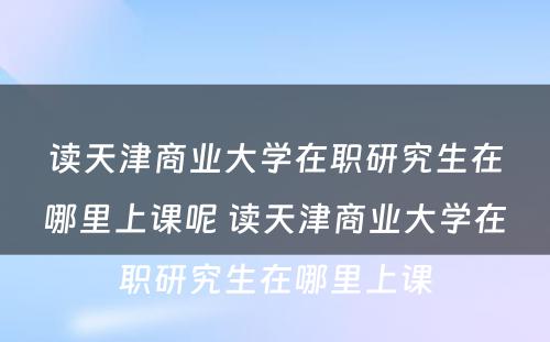 读天津商业大学在职研究生在哪里上课呢 读天津商业大学在职研究生在哪里上课