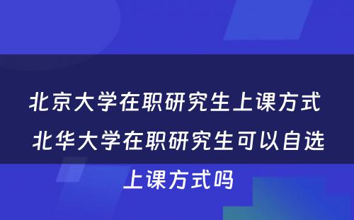 北京大学在职研究生上课方式 北华大学在职研究生可以自选上课方式吗