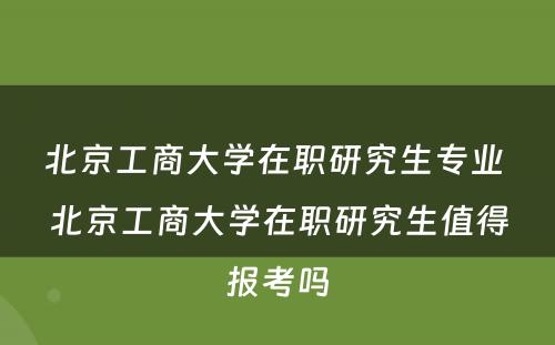 北京工商大学在职研究生专业 北京工商大学在职研究生值得报考吗