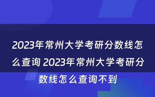 2023年常州大学考研分数线怎么查询 2023年常州大学考研分数线怎么查询不到