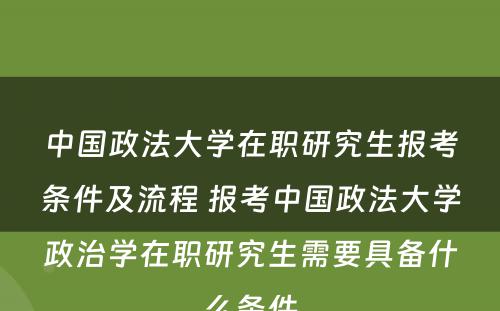 中国政法大学在职研究生报考条件及流程 报考中国政法大学政治学在职研究生需要具备什么条件