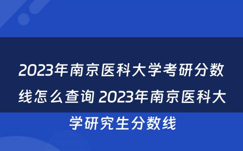 2023年南京医科大学考研分数线怎么查询 2023年南京医科大学研究生分数线