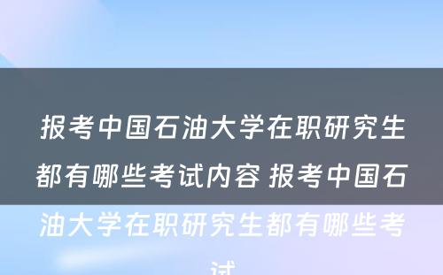 报考中国石油大学在职研究生都有哪些考试内容 报考中国石油大学在职研究生都有哪些考试