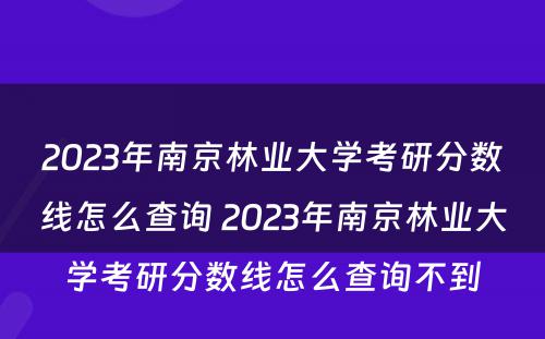 2023年南京林业大学考研分数线怎么查询 2023年南京林业大学考研分数线怎么查询不到