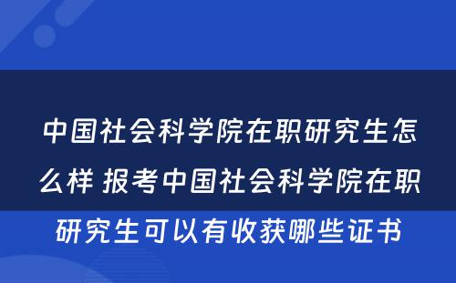 中国社会科学院在职研究生怎么样 报考中国社会科学院在职研究生可以有收获哪些证书