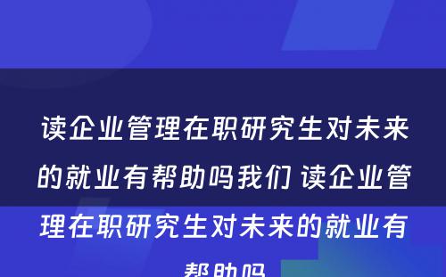 读企业管理在职研究生对未来的就业有帮助吗我们 读企业管理在职研究生对未来的就业有帮助吗