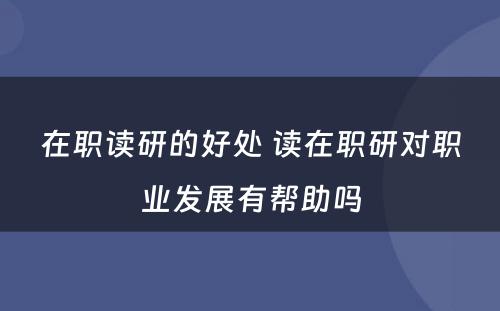 在职读研的好处 读在职研对职业发展有帮助吗