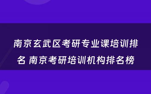 南京玄武区考研专业课培训排名 南京考研培训机构排名榜