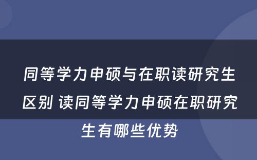 同等学力申硕与在职读研究生区别 读同等学力申硕在职研究生有哪些优势