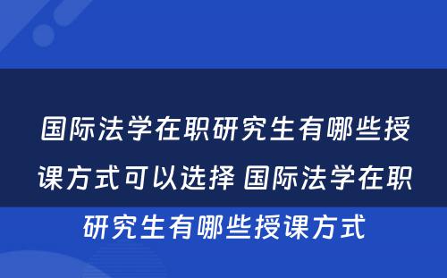 国际法学在职研究生有哪些授课方式可以选择 国际法学在职研究生有哪些授课方式