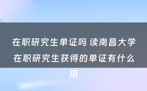 在职研究生单证吗 读南昌大学在职研究生获得的单证有什么用