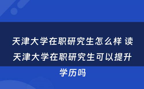 天津大学在职研究生怎么样 读天津大学在职研究生可以提升学历吗