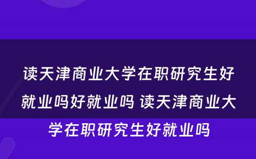 读天津商业大学在职研究生好就业吗好就业吗 读天津商业大学在职研究生好就业吗