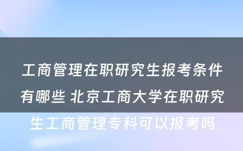 工商管理在职研究生报考条件有哪些 北京工商大学在职研究生工商管理专科可以报考吗