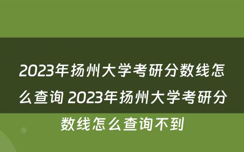 2023年扬州大学考研分数线怎么查询 2023年扬州大学考研分数线怎么查询不到