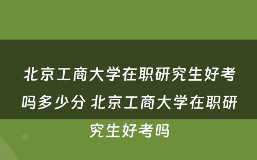 北京工商大学在职研究生好考吗多少分 北京工商大学在职研究生好考吗