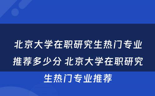 北京大学在职研究生热门专业推荐多少分 北京大学在职研究生热门专业推荐