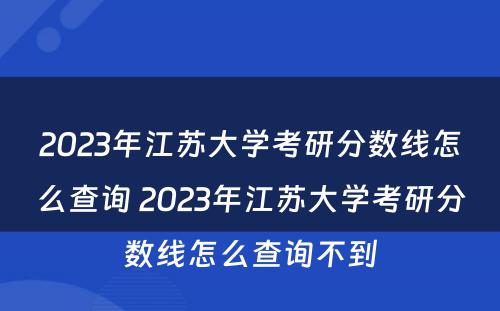 2023年江苏大学考研分数线怎么查询 2023年江苏大学考研分数线怎么查询不到
