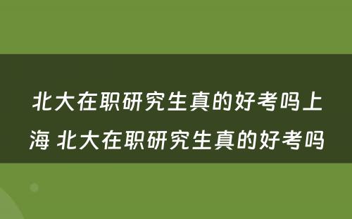 北大在职研究生真的好考吗上海 北大在职研究生真的好考吗