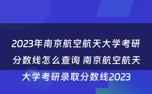 2023年南京航空航天大学考研分数线怎么查询 南京航空航天大学考研录取分数线2023