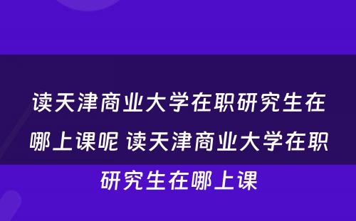 读天津商业大学在职研究生在哪上课呢 读天津商业大学在职研究生在哪上课