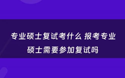 专业硕士复试考什么 报考专业硕士需要参加复试吗